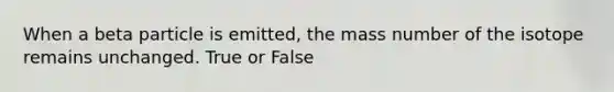 When a beta particle is emitted, the mass number of the isotope remains unchanged. True or False