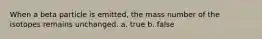 When a beta particle is emitted, the mass number of the isotopes remains unchanged. a. true b. false