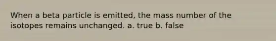 When a beta particle is emitted, the mass number of the isotopes remains unchanged. a. true b. false