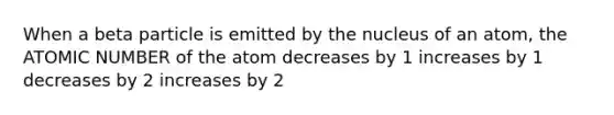 When a beta particle is emitted by the nucleus of an atom, the ATOMIC NUMBER of the atom decreases by 1 increases by 1 decreases by 2 increases by 2