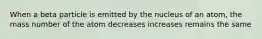 When a beta particle is emitted by the nucleus of an atom, the mass number of the atom decreases increases remains the same