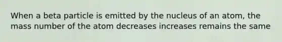 When a beta particle is emitted by the nucleus of an atom, the mass number of the atom decreases increases remains the same