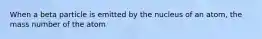 When a beta particle is emitted by the nucleus of an atom, the mass number of the atom