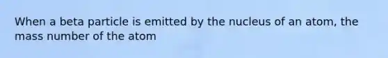 When a beta particle is emitted by the nucleus of an atom, the mass number of the atom