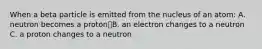 When a beta particle is emitted from the nucleus of an atom: A. neutron becomes a protonB. an electron changes to a neutron C. a proton changes to a neutron