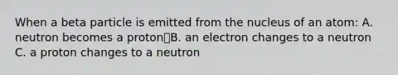 When a beta particle is emitted from the nucleus of an atom: A. neutron becomes a protonB. an electron changes to a neutron C. a proton changes to a neutron