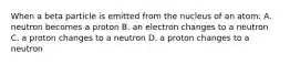 When a beta particle is emitted from the nucleus of an atom: A. neutron becomes a proton B. an electron changes to a neutron C. a proton changes to a neutron D. a proton changes to a neutron