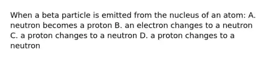 When a beta particle is emitted from the nucleus of an atom: A. neutron becomes a proton B. an electron changes to a neutron C. a proton changes to a neutron D. a proton changes to a neutron