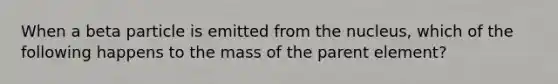 When a beta particle is emitted from the nucleus, which of the following happens to the mass of the parent element?