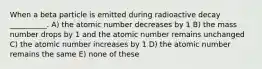 When a beta particle is emitted during radioactive decay __________. A) the atomic number decreases by 1 B) the mass number drops by 1 and the atomic number remains unchanged C) the atomic number increases by 1 D) the atomic number remains the same E) none of these