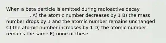 When a beta particle is emitted during radioactive decay __________. A) the atomic number decreases by 1 B) the mass number drops by 1 and the atomic number remains unchanged C) the atomic number increases by 1 D) the atomic number remains the same E) none of these