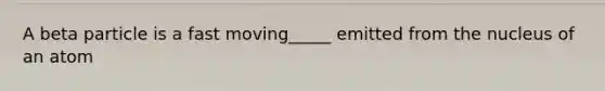 A beta particle is a fast moving_____ emitted from the nucleus of an atom