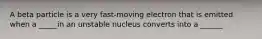 A beta particle is a very fast-moving electron that is emitted when a _____in an unstable nucleus converts into a ______