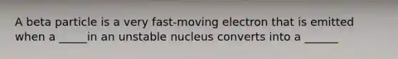 A beta particle is a very fast-moving electron that is emitted when a _____in an unstable nucleus converts into a ______