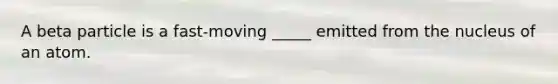 A beta particle is a fast-moving _____ emitted from the nucleus of an atom.