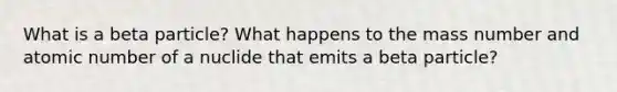 What is a beta particle? What happens to the mass number and atomic number of a nuclide that emits a beta particle?