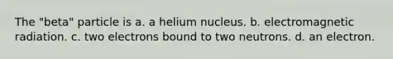 The "beta" particle is a. a helium nucleus. b. electromagnetic radiation. c. two electrons bound to two neutrons. d. an electron.