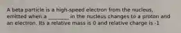 A beta particle is a high-speed electron from the nucleus, emitted when a ________ in the nucleus changes to a proton and an electron. Its a relative mass is 0 and relative charge is -1