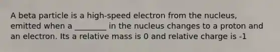 A beta particle is a high-speed electron from the nucleus, emitted when a ________ in the nucleus changes to a proton and an electron. Its a relative mass is 0 and relative charge is -1