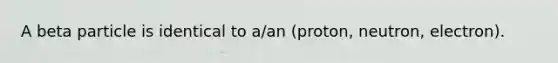 A beta particle is identical to a/an (proton, neutron, electron).