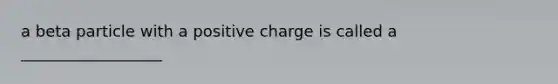 a beta particle with a positive charge is called a __________________