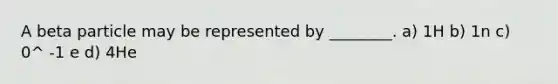 A beta particle may be represented by ________. a) 1H b) 1n c) 0^ -1 e d) 4He