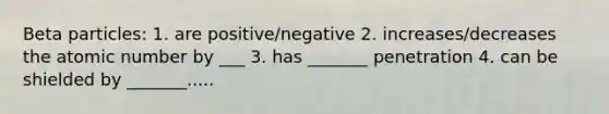 Beta particles: 1. are positive/negative 2. increases/decreases the atomic number by ___ 3. has _______ penetration 4. can be shielded by _______.....