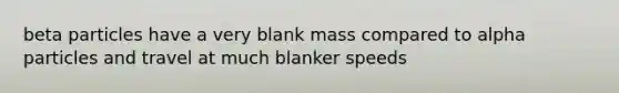 beta particles have a very blank mass compared to alpha particles and travel at much blanker speeds