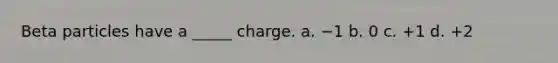 Beta particles have a _____ charge. a. −1 b. 0 c. +1 d. +2