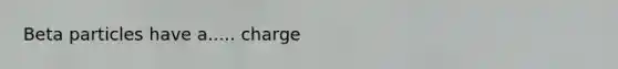 Beta particles have a..... charge