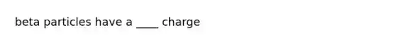 beta particles have a ____ charge