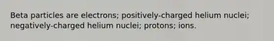 Beta particles are electrons; positively-charged helium nuclei; negatively-charged helium nuclei; protons; ions.