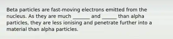 Beta particles are fast-moving electrons emitted from the nucleus. As they are much _______ and ______ than alpha particles, they are less ionising and penetrate further into a material than alpha particles.