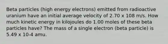 Beta particles (high energy electrons) emitted from radioactive uranium have an initial average velocity of 2.70 x 108 m/s. How much kinetic energy in kilojoules do 1.00 moles of these beta particles have? The mass of a single electron (beta particle) is 5.49 x 10-4 amu.