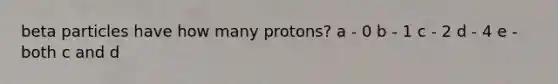 beta particles have how many protons? a - 0 b - 1 c - 2 d - 4 e - both c and d