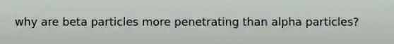 why are beta particles more penetrating than alpha particles?