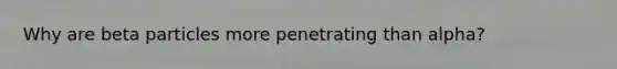 Why are beta particles more penetrating than alpha?