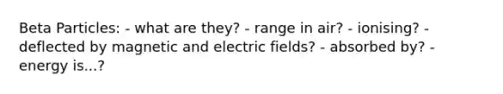 Beta Particles: - what are they? - range in air? - ionising? - deflected by magnetic and electric fields? - absorbed by? - energy is...?