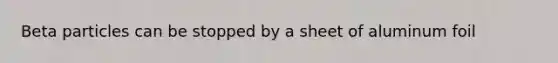 Beta particles can be stopped by a sheet of aluminum foil