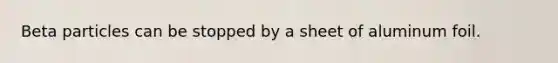 Beta particles can be stopped by a sheet of aluminum foil.