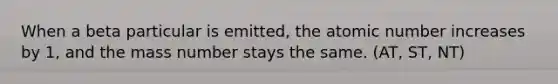 When a beta particular is emitted, the atomic number increases by 1, and the mass number stays the same. (AT, ST, NT)