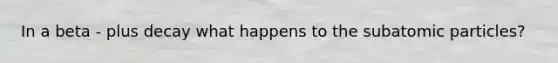In a beta - plus decay what happens to the subatomic particles?