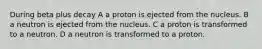 During beta plus decay A a proton is ejected from the nucleus. B a neutron is ejected from the nucleus. C a proton is transformed to a neutron. D a neutron is transformed to a proton.