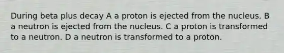 During beta plus decay A a proton is ejected from the nucleus. B a neutron is ejected from the nucleus. C a proton is transformed to a neutron. D a neutron is transformed to a proton.