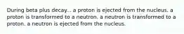 During beta plus decay... a proton is ejected from the nucleus. a proton is transformed to a neutron. a neutron is transformed to a proton. a neutron is ejected from the nucleus.