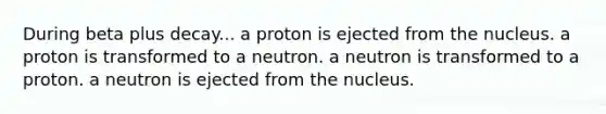 During beta plus decay... a proton is ejected from the nucleus. a proton is transformed to a neutron. a neutron is transformed to a proton. a neutron is ejected from the nucleus.