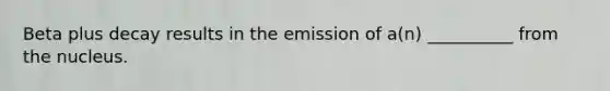 Beta plus decay results in the emission of a(n) __________ from the nucleus.