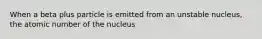 When a beta plus particle is emitted from an unstable nucleus, the atomic number of the nucleus