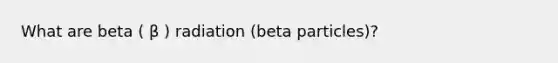 What are beta ( β ) radiation (beta particles)?