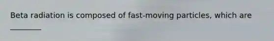 Beta radiation is composed of fast-moving particles, which are ________